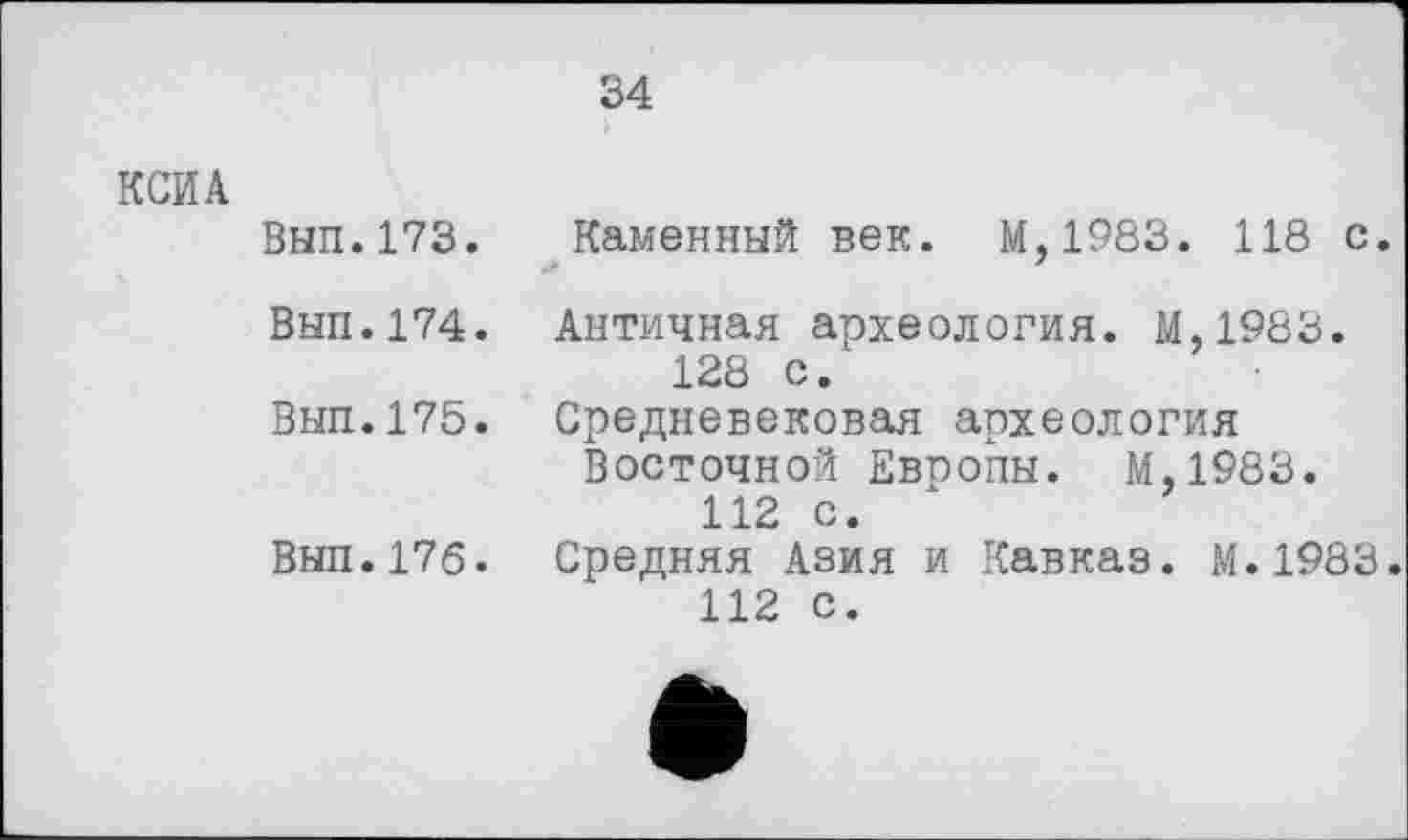 ﻿34
КСИА
Вып.173. Каменный век. М,1983. 118 с.
Вып.174. Античная археология. М.1983. 128 с.
Вып.175. Средневековая археология Восточной Евпопы. М.1983.
112 с.
Выл.176. Средняя Азия и Кавказ. М.1983.
112 с.